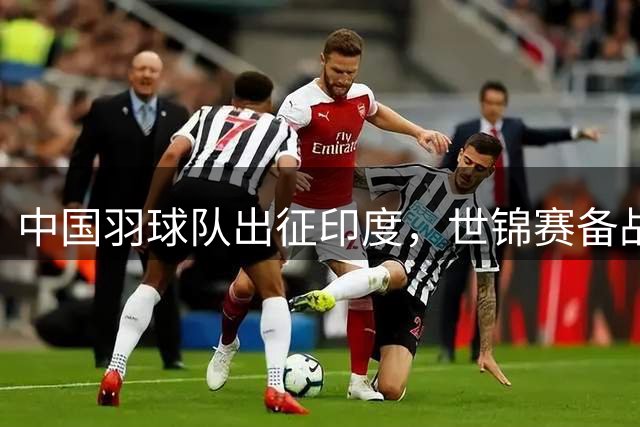 中国羽球队出征印度，世锦赛备战进入冲刺阶段